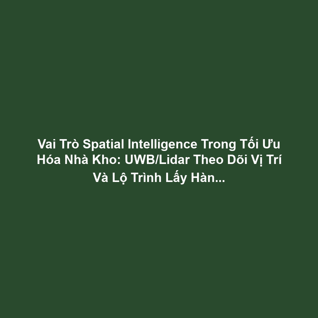Vai Trò Spatial Intelligence Trong Tối Ưu Hóa Nhà Kho: UWB/Lidar Theo Dõi Vị Trí Và Lộ Trình Lấy Hàng