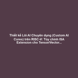 Thiết kế Lõi AI Chuyên dụng (Custom AI Cores) trên RISC-V: Tùy chỉnh ISA Extension cho Tensor/Vector và Tối ưu Nhiệt-Điện Năng