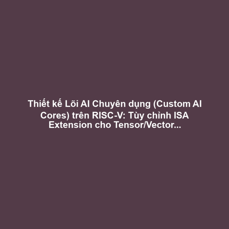 Thiết kế Lõi AI Chuyên dụng (Custom AI Cores) trên RISC-V: Tùy chỉnh ISA Extension cho Tensor/Vector và Tối ưu Nhiệt-Điện Năng