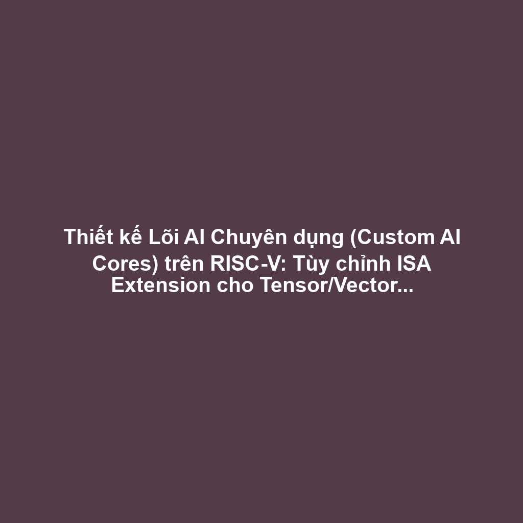 Thiết kế Lõi AI Chuyên dụng (Custom AI Cores) trên RISC-V: Tùy chỉnh ISA Extension cho Tensor/Vector và Tối ưu Nhiệt-Điện Năng