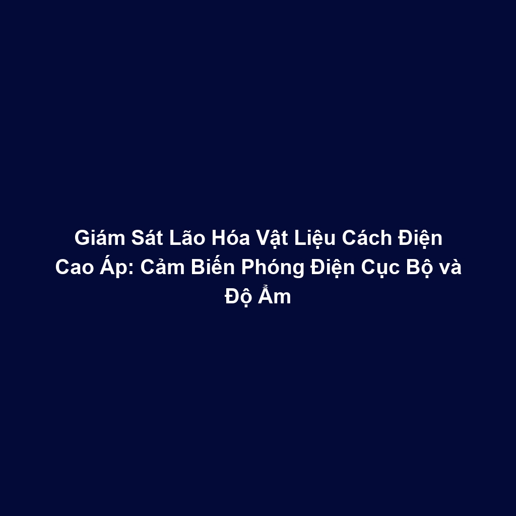 Giám Sát Lão Hóa Vật Liệu Cách Điện Cao Áp: Cảm Biến Phóng Điện Cục Bộ và Độ Ẩm