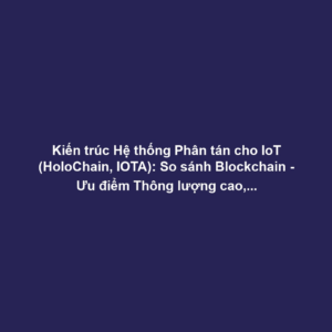 Kiến trúc Hệ thống Phân tán cho IoT (HoloChain, IOTA): So sánh Blockchain - Ưu điểm Thông lượng cao, Phí thấp