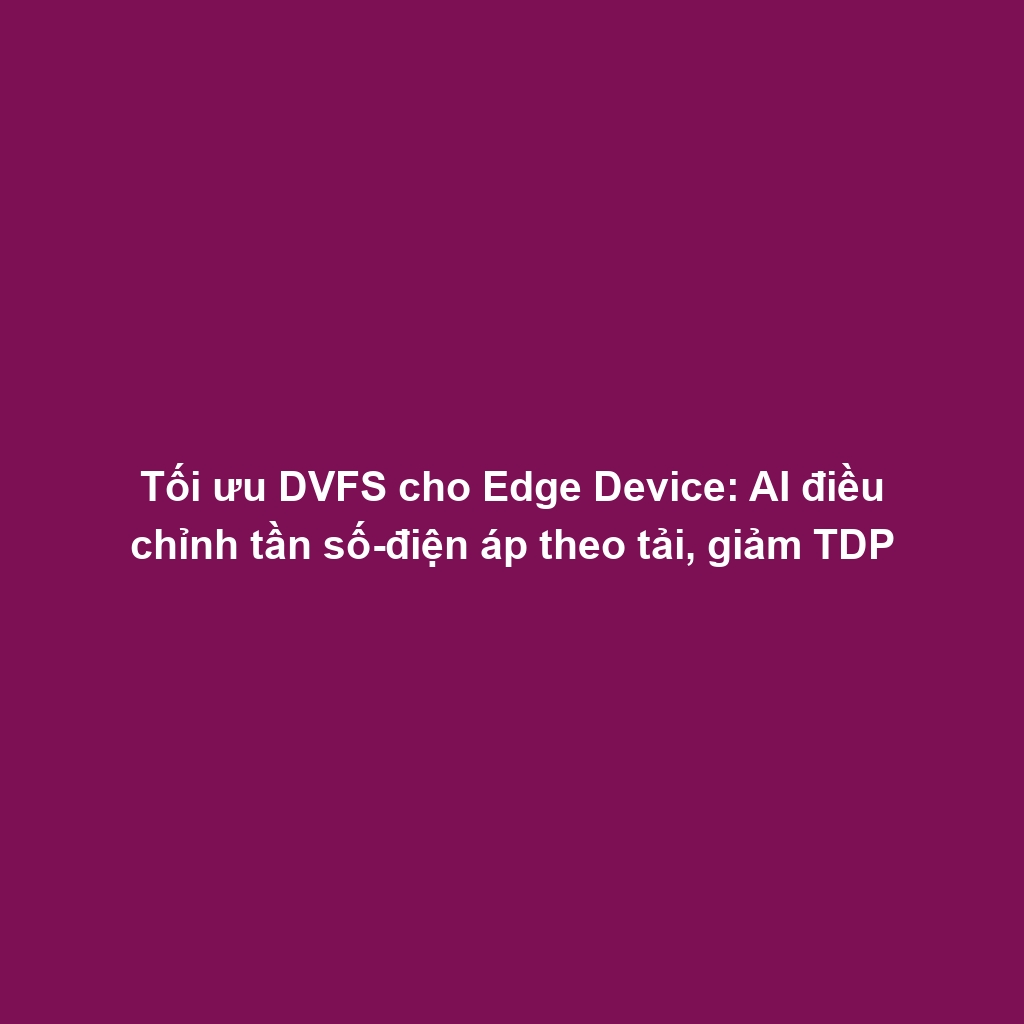 Tối ưu DVFS cho Edge Device: AI điều chỉnh tần số-điện áp theo tải, giảm TDP