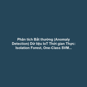 Phân tích Bất thường (Anomaly Detection) Dữ liệu IoT Thời gian Thực: Isolation Forest, One-Class SVM tại Edge - Phát hiện Sớm Lỗi Thiết bị