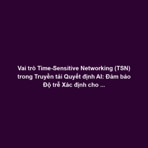 Vai trò Time-Sensitive Networking (TSN) trong Truyền tải Quyết định AI: Đảm bảo Độ trễ Xác định cho Actuator Commands và Tối ưu Ethernet