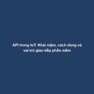 API trong IoT: Khái niệm, cách dùng và vai trò giao tiếp phần mềm