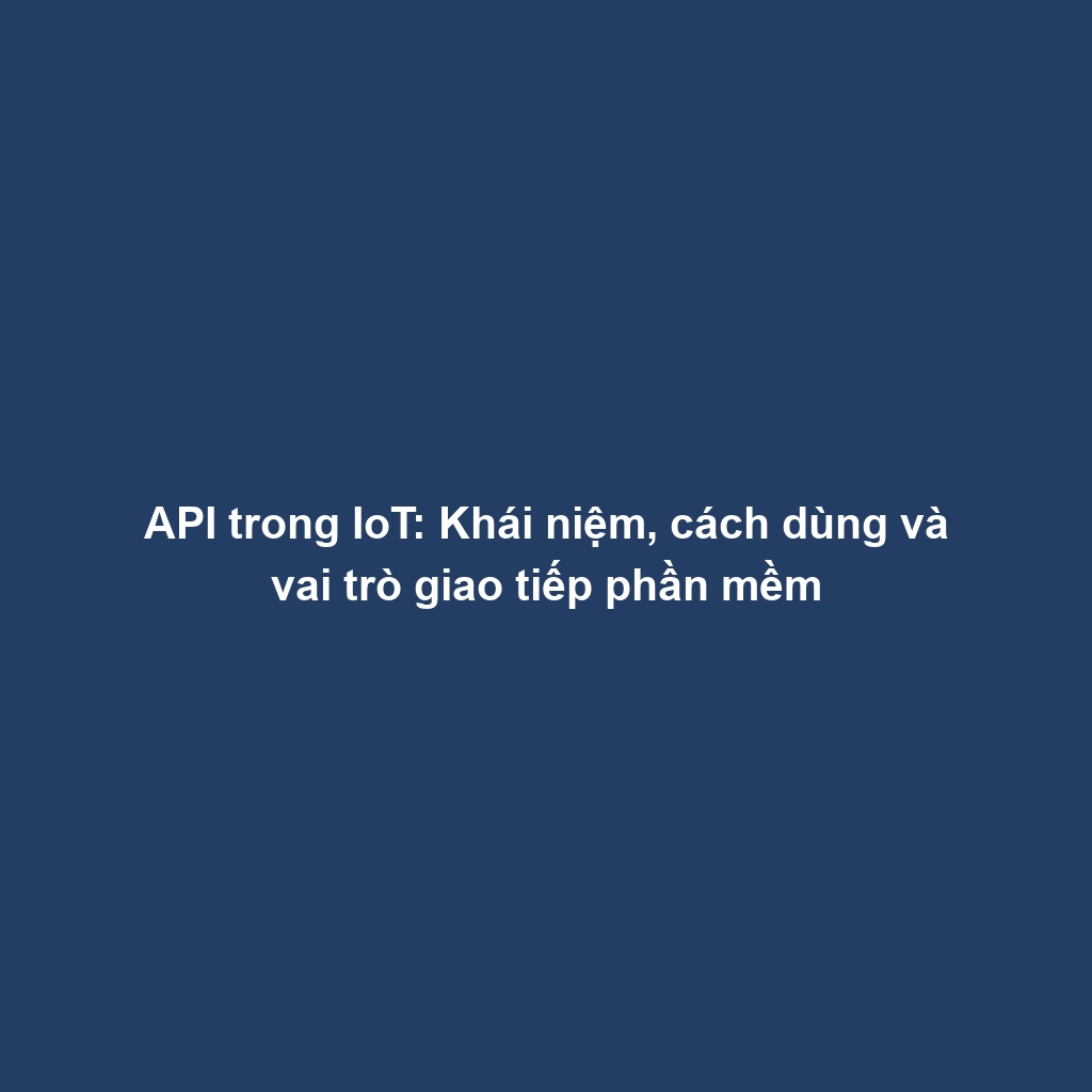 API trong IoT: Khái niệm, cách dùng và vai trò giao tiếp phần mềm