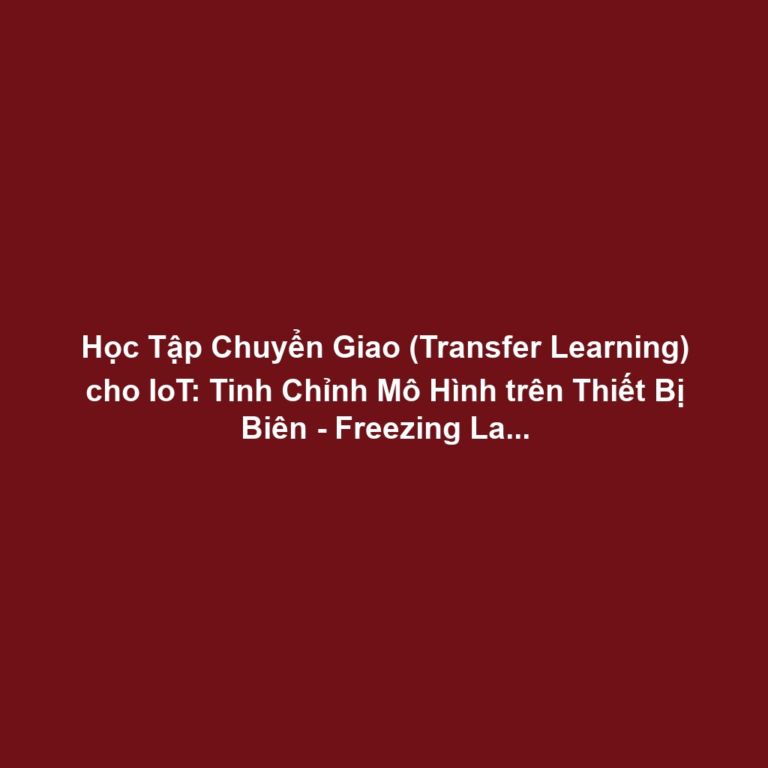 Học Tập Chuyển Giao (Transfer Learning) cho IoT: Tinh Chỉnh Mô Hình trên Thiết Bị Biên - Freezing Layers và Tối Ưu Bộ Nhớ