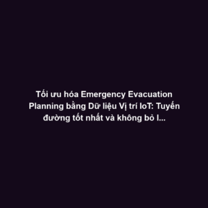 Tối ưu hóa Emergency Evacuation Planning bằng Dữ liệu Vị trí IoT: Tuyến đường tốt nhất và không bỏ lỡ ai