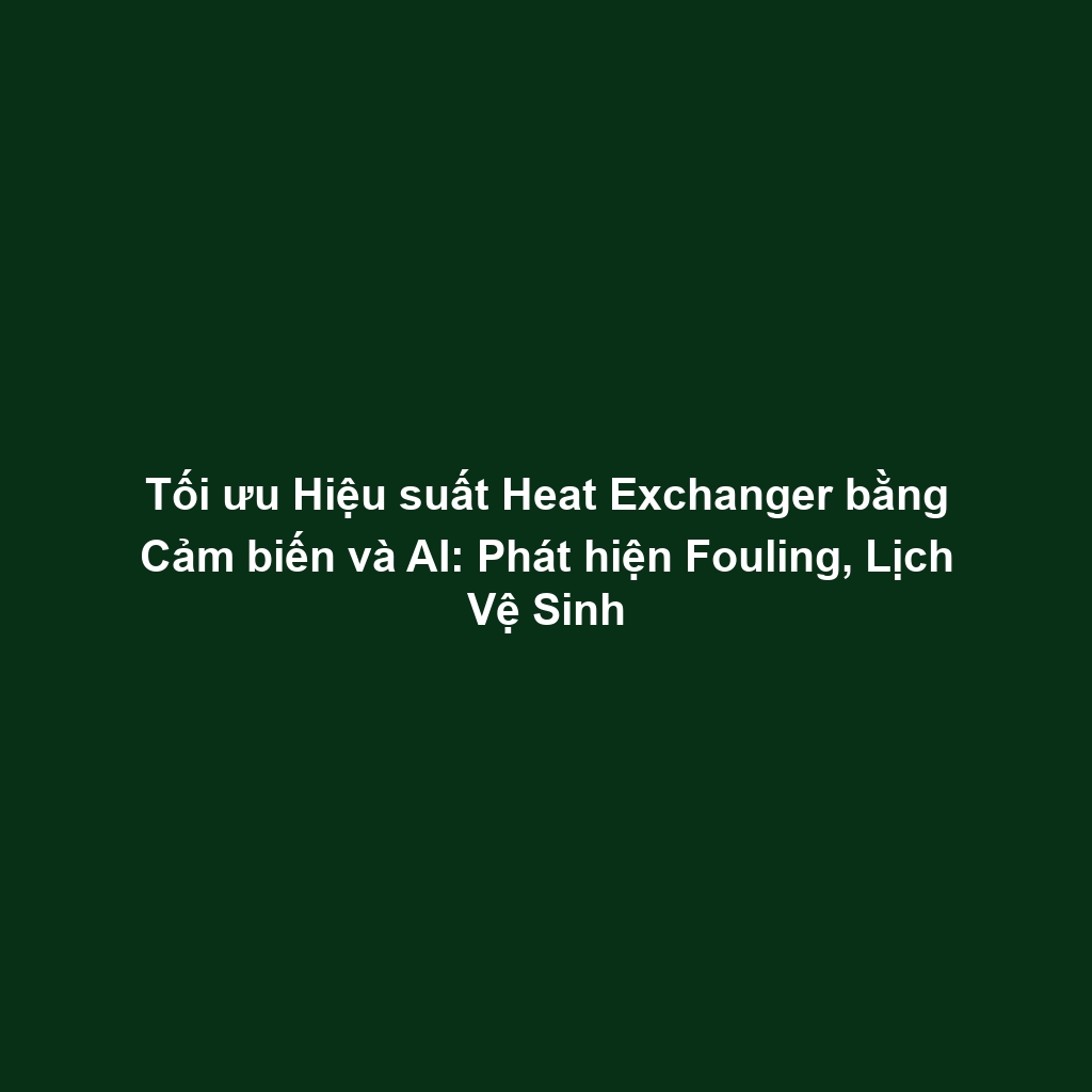 Tối ưu Hiệu suất Heat Exchanger bằng Cảm biến và AI: Phát hiện Fouling, Lịch Vệ Sinh