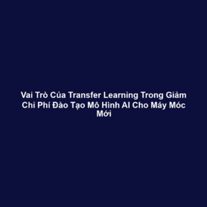 Vai Trò Của Transfer Learning Trong Giảm Chi Phí Đào Tạo Mô Hình AI Cho Máy Móc Mới