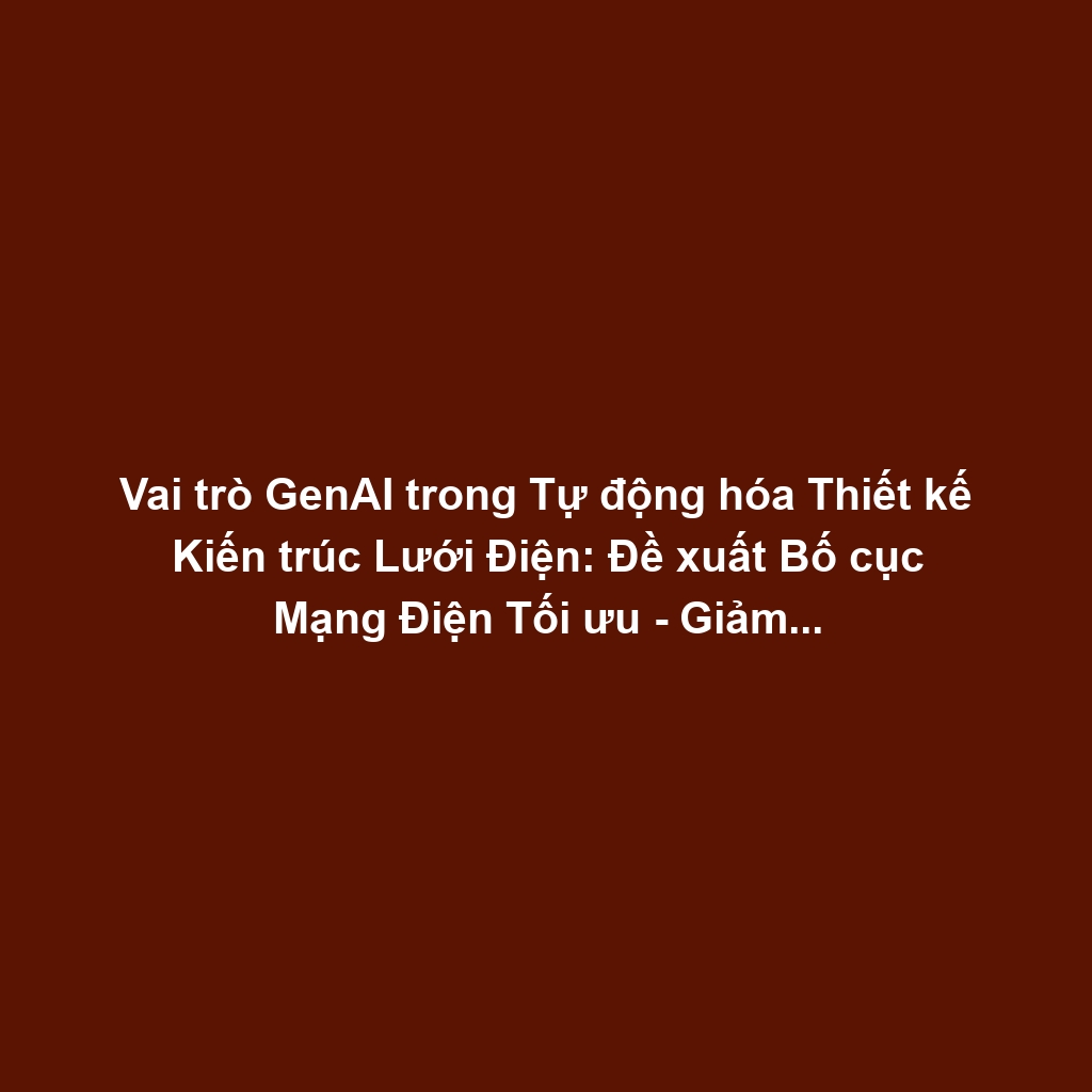 Vai trò GenAI trong Tự động hóa Thiết kế Kiến trúc Lưới Điện: Đề xuất Bố cục Mạng Điện Tối ưu - Giảm Tổn hao Truyền tải, Tăng Độ Tin cậy