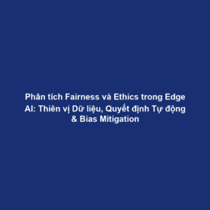 Phân tích Fairness và Ethics trong Edge AI: Thiên vị Dữ liệu, Quyết định Tự động & Bias Mitigation