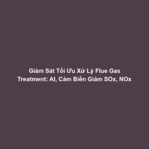 Giám Sát Tối Ưu Xử Lý Flue Gas Treatment: AI, Cảm Biến Giảm SOx, NOx