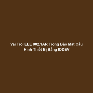 Vai Trò IEEE 802.1AR Trong Bảo Mật Cấu Hình Thiết Bị Bằng IDDEV