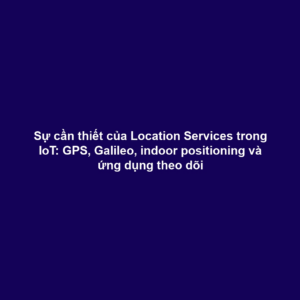 Sự cần thiết của Location Services trong IoT: GPS, Galileo, indoor positioning và ứng dụng theo dõi