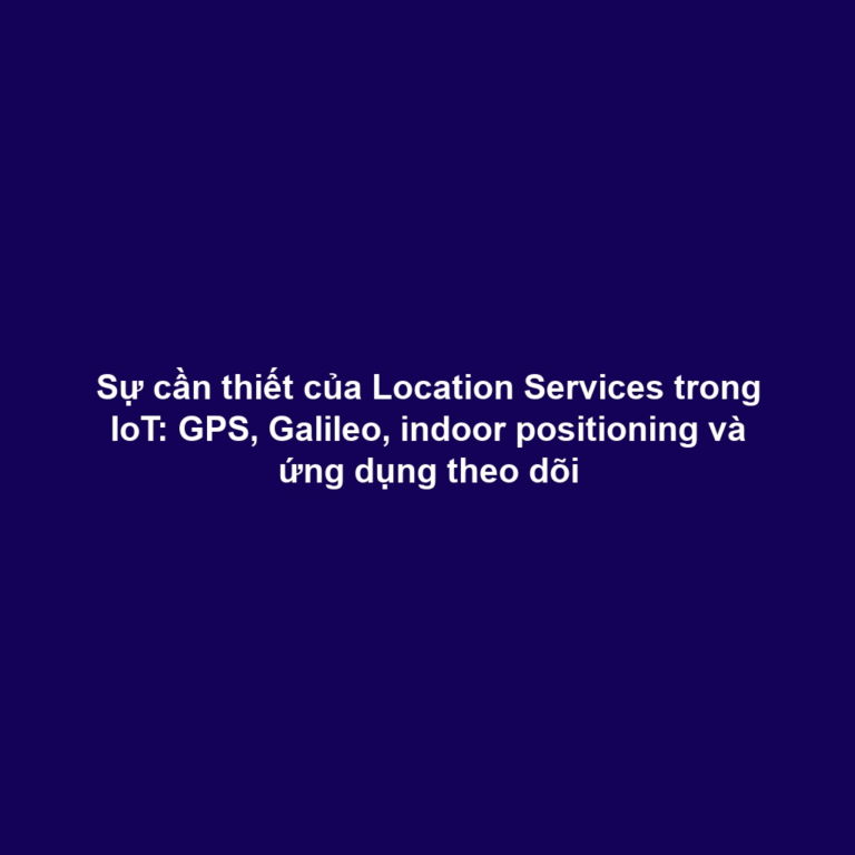 Sự cần thiết của Location Services trong IoT: GPS, Galileo, indoor positioning và ứng dụng theo dõi
