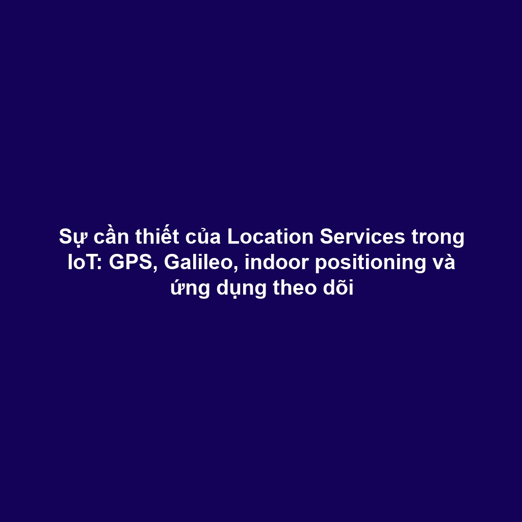 Sự cần thiết của Location Services trong IoT: GPS, Galileo, indoor positioning và ứng dụng theo dõi