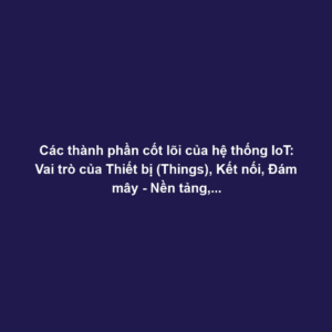 Các thành phần cốt lõi của hệ thống IoT: Vai trò của Thiết bị (Things), Kết nối, Đám mây - Nền tảng, và Ứng dụng.