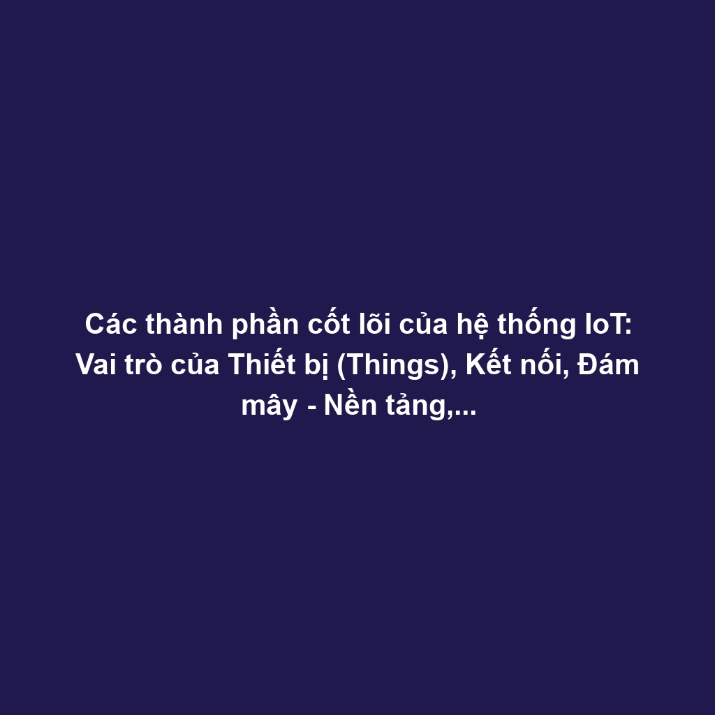 Các thành phần cốt lõi của hệ thống IoT: Vai trò của Thiết bị (Things), Kết nối, Đám mây - Nền tảng, và Ứng dụng.