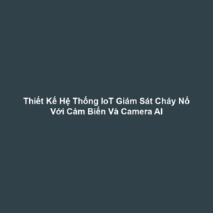 Thiết Kế Hệ Thống IoT Giám Sát Cháy Nổ Với Cảm Biến Và Camera AI