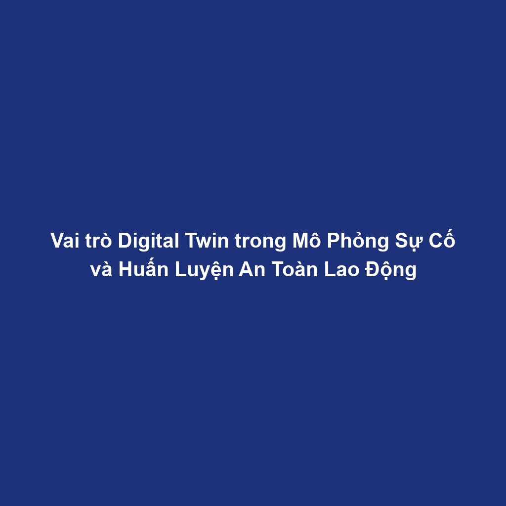 Vai trò Digital Twin trong Mô Phỏng Sự Cố và Huấn Luyện An Toàn Lao Động