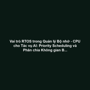 Vai trò RTOS trong Quản lý Bộ nhớ - CPU cho Tác vụ AI: Priority Scheduling và Phân chia Không gian Bộ nhớ An toàn