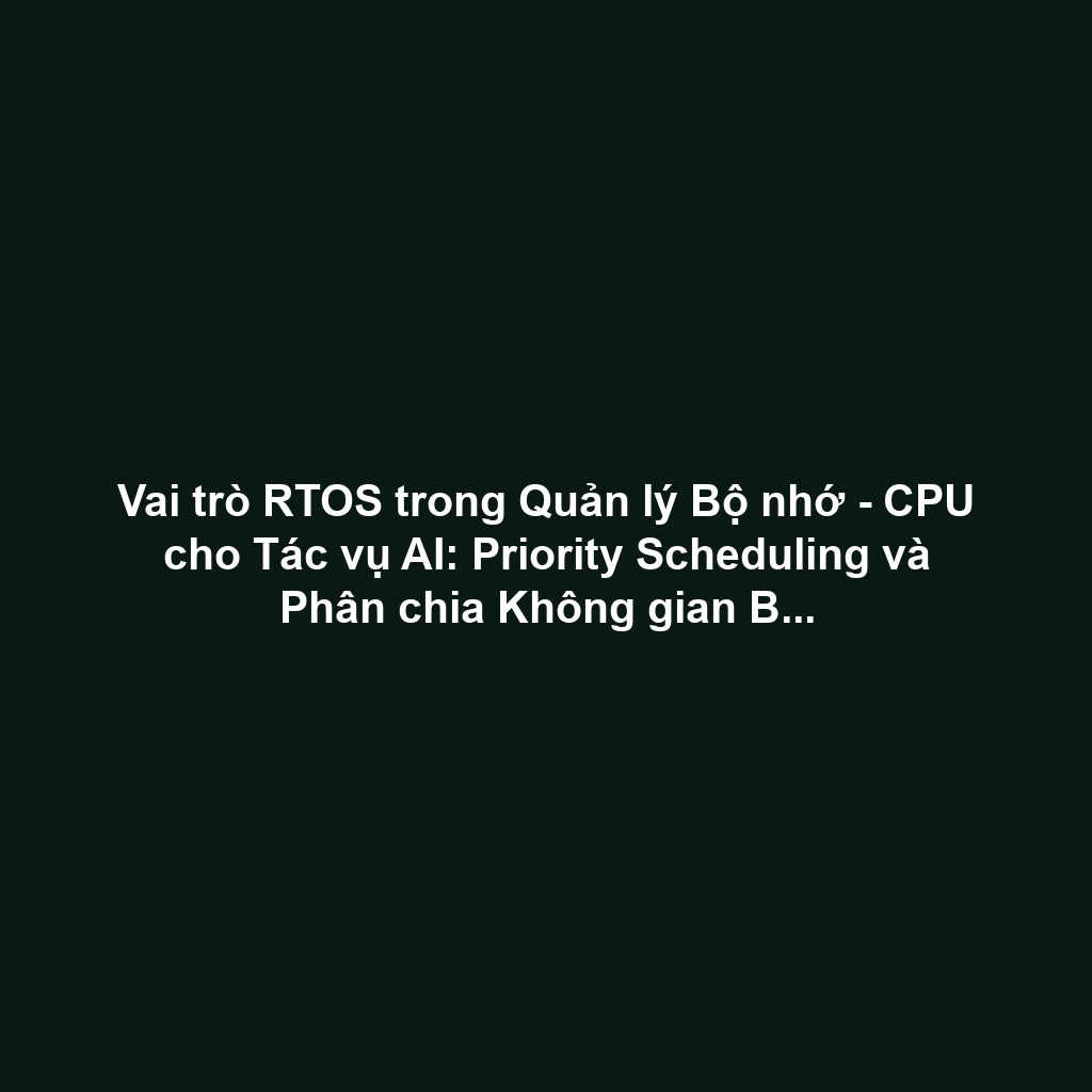 Vai trò RTOS trong Quản lý Bộ nhớ - CPU cho Tác vụ AI: Priority Scheduling và Phân chia Không gian Bộ nhớ An toàn