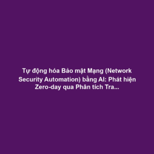 Tự động hóa Bảo mật Mạng (Network Security Automation) bằng AI: Phát hiện Zero-day qua Phân tích Traffic ML và Auto-remediation