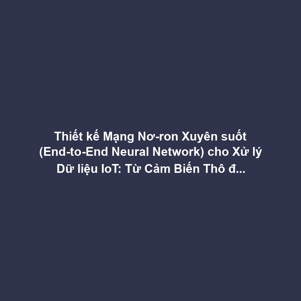Thiết kế Mạng Nơ-ron Xuyên suốt (End-to-End Neural Network) cho Xử lý Dữ liệu IoT: Từ Cảm Biến Thô đến Decision Output