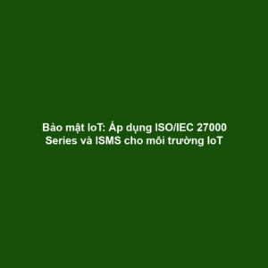 Bảo mật IoT: Áp dụng ISO/IEC 27000 Series và ISMS cho môi trường IoT