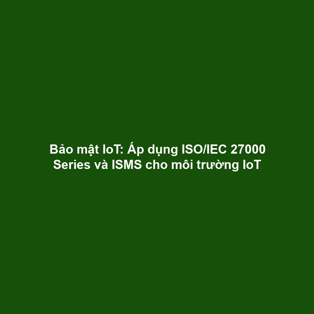 Bảo mật IoT: Áp dụng ISO/IEC 27000 Series và ISMS cho môi trường IoT