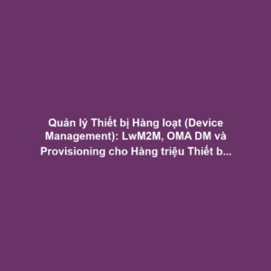 Quản lý Thiết bị Hàng loạt (Device Management): LwM2M, OMA DM và Provisioning cho Hàng triệu Thiết bị