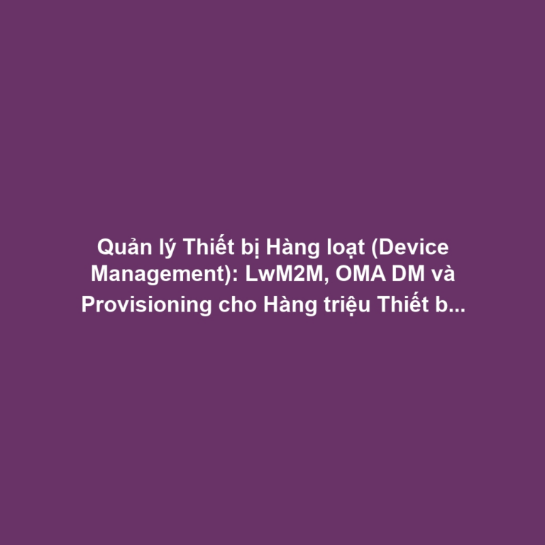 Quản lý Thiết bị Hàng loạt (Device Management): LwM2M, OMA DM và Provisioning cho Hàng triệu Thiết bị