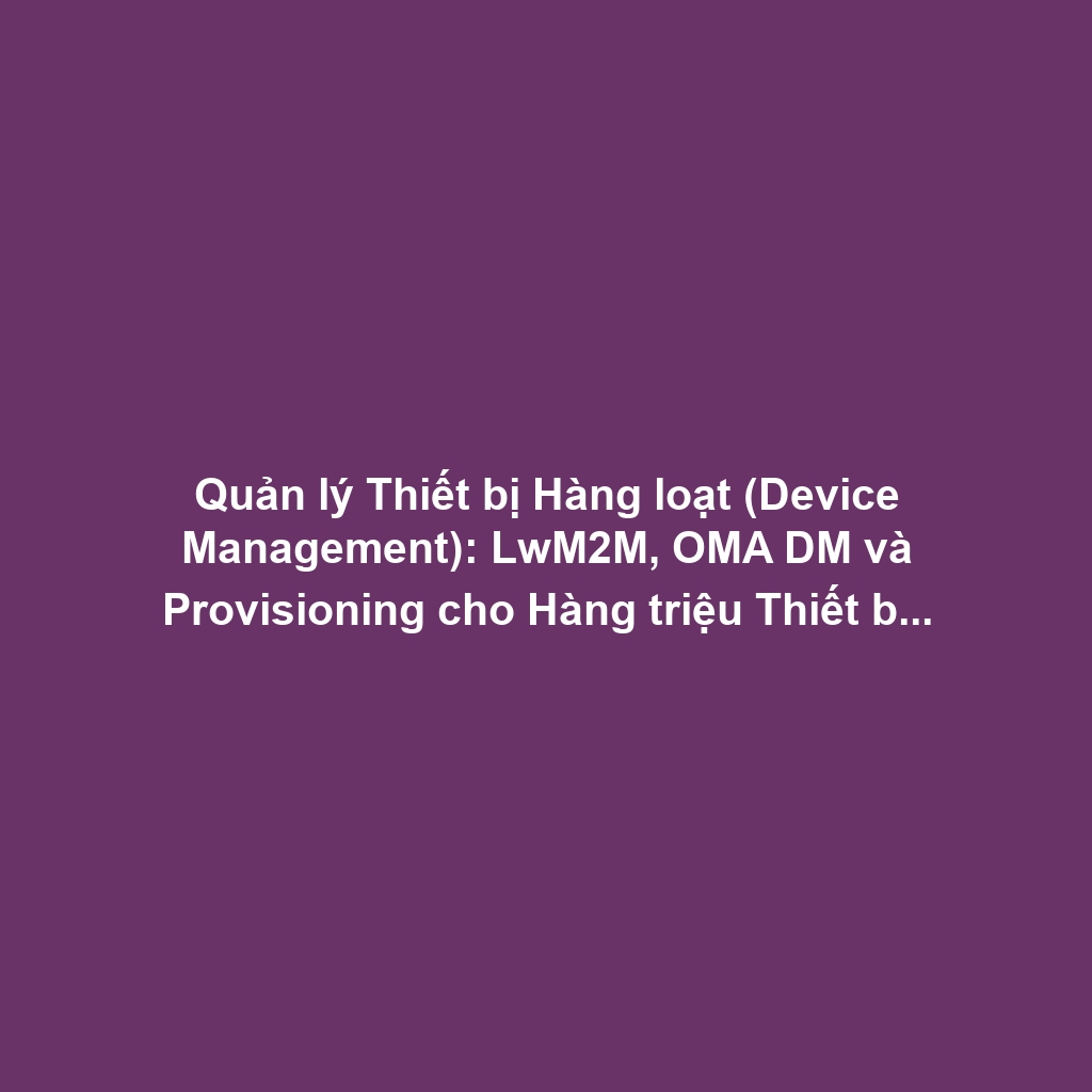 Quản lý Thiết bị Hàng loạt (Device Management): LwM2M, OMA DM và Provisioning cho Hàng triệu Thiết bị