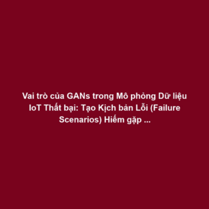 Vai trò của GANs trong Mô phỏng Dữ liệu IoT Thất bại: Tạo Kịch bản Lỗi (Failure Scenarios) Hiếm gặp cho Phát hiện Bất thường