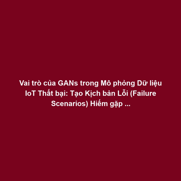 Vai trò của GANs trong Mô phỏng Dữ liệu IoT Thất bại: Tạo Kịch bản Lỗi (Failure Scenarios) Hiếm gặp cho Phát hiện Bất thường