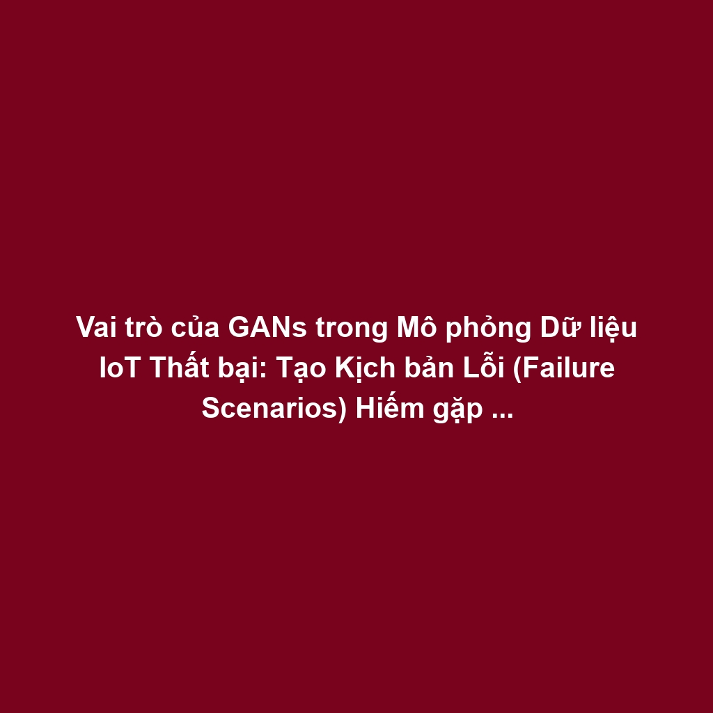 Vai trò của GANs trong Mô phỏng Dữ liệu IoT Thất bại: Tạo Kịch bản Lỗi (Failure Scenarios) Hiếm gặp cho Phát hiện Bất thường