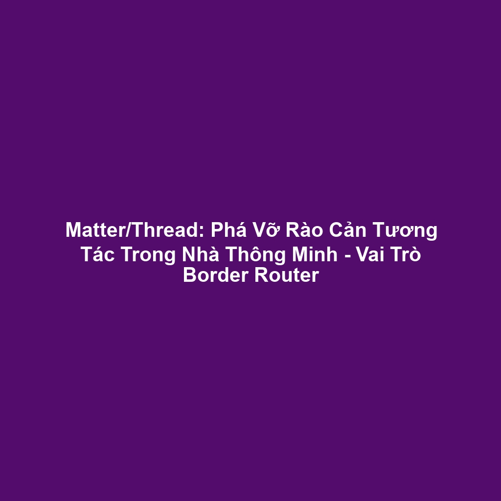 Matter/Thread: Phá Vỡ Rào Cản Tương Tác Trong Nhà Thông Minh - Vai Trò Border Router