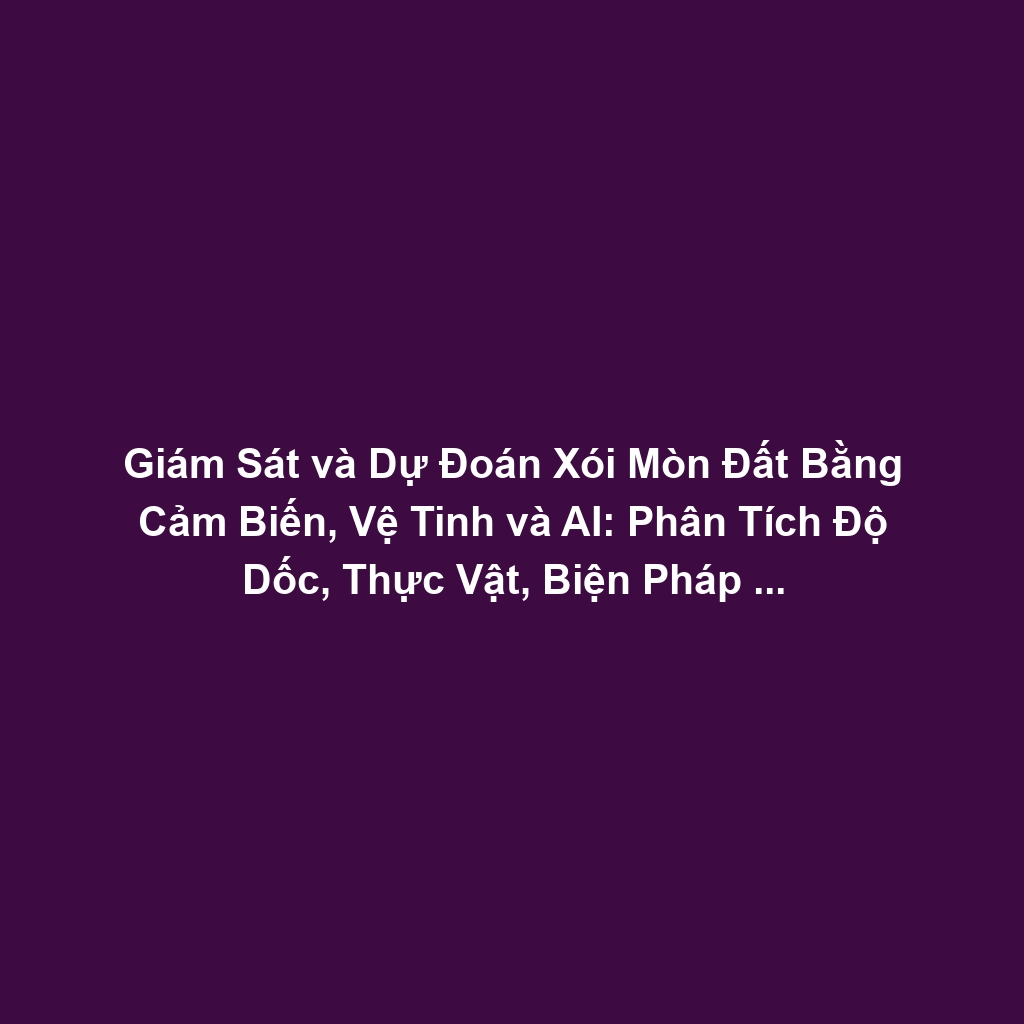 Giám Sát và Dự Đoán Xói Mòn Đất Bằng Cảm Biến, Vệ Tinh và AI: Phân Tích Độ Dốc, Thực Vật, Biện Pháp Bảo Vệ