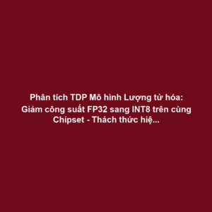 Phân tích TDP Mô hình Lượng tử hóa: Giảm công suất FP32 sang INT8 trên cùng Chipset - Thách thức hiệu chuẩn điện