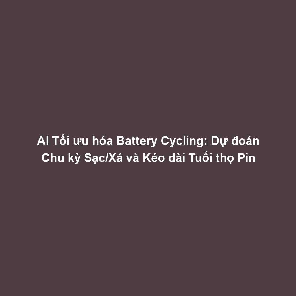 AI Tối ưu hóa Battery Cycling: Dự đoán Chu kỳ Sạc/Xả và Kéo dài Tuổi thọ Pin