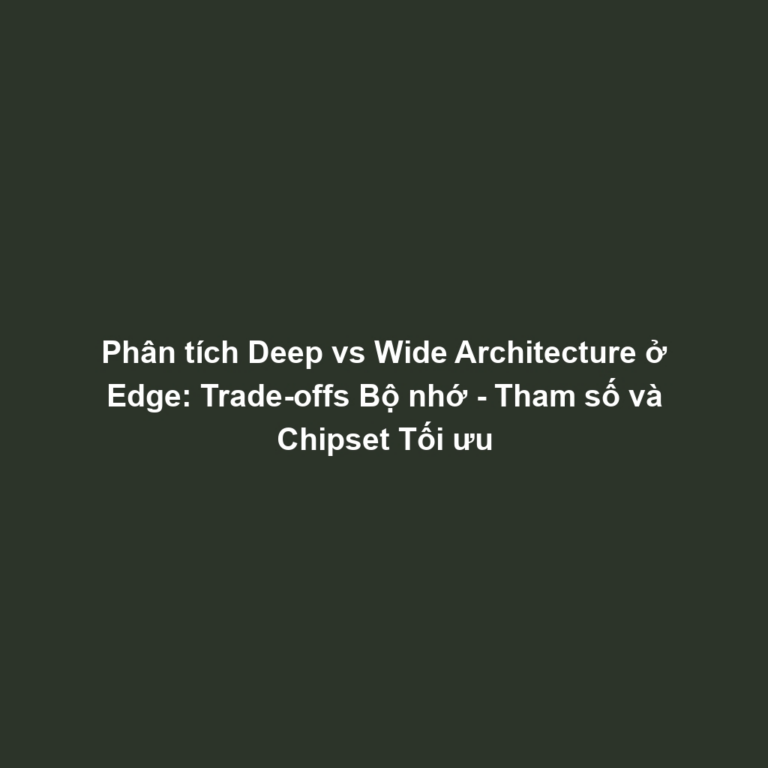 Phân tích Deep vs Wide Architecture ở Edge: Trade-offs Bộ nhớ - Tham số và Chipset Tối ưu