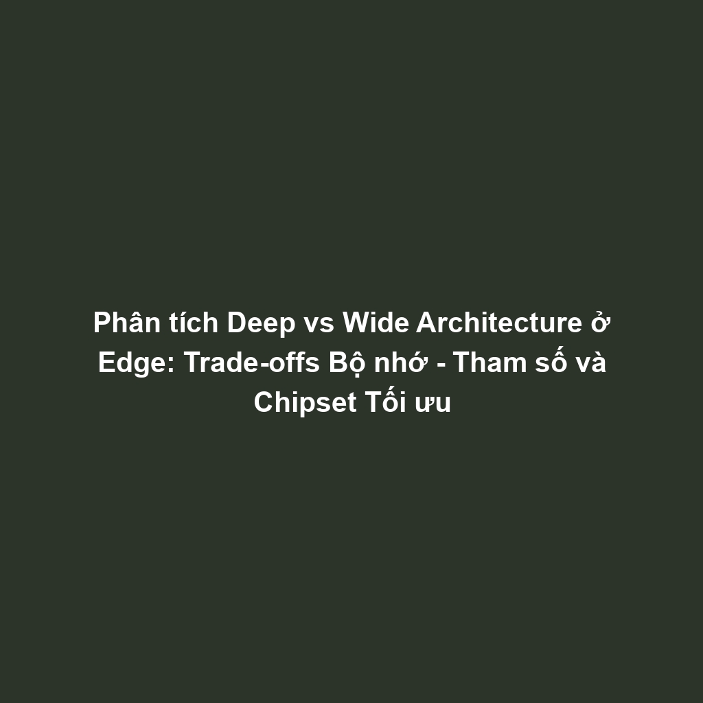 Phân tích Deep vs Wide Architecture ở Edge: Trade-offs Bộ nhớ - Tham số và Chipset Tối ưu