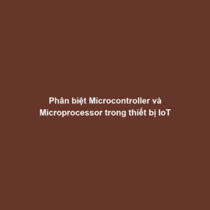 Phân biệt Microcontroller và Microprocessor trong thiết bị IoT