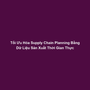 Tối Ưu Hóa Supply Chain Planning Bằng Dữ Liệu Sản Xuất Thời Gian Thực