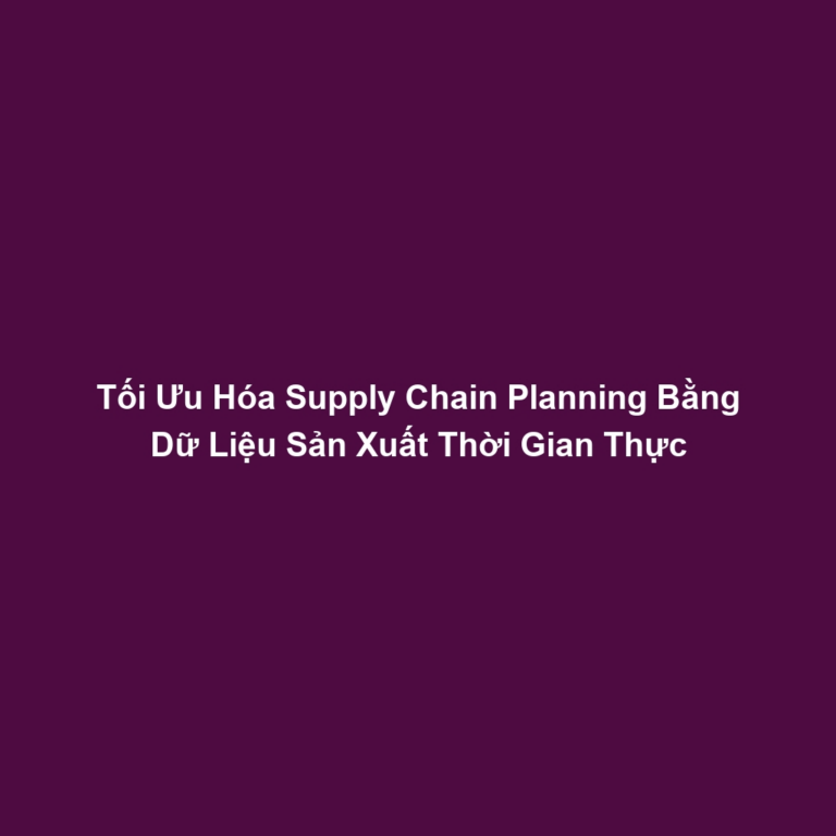 Tối Ưu Hóa Supply Chain Planning Bằng Dữ Liệu Sản Xuất Thời Gian Thực