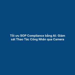 Tối ưu SOP Compliance bằng AI: Giám sát Thao Tác Công Nhân qua Camera