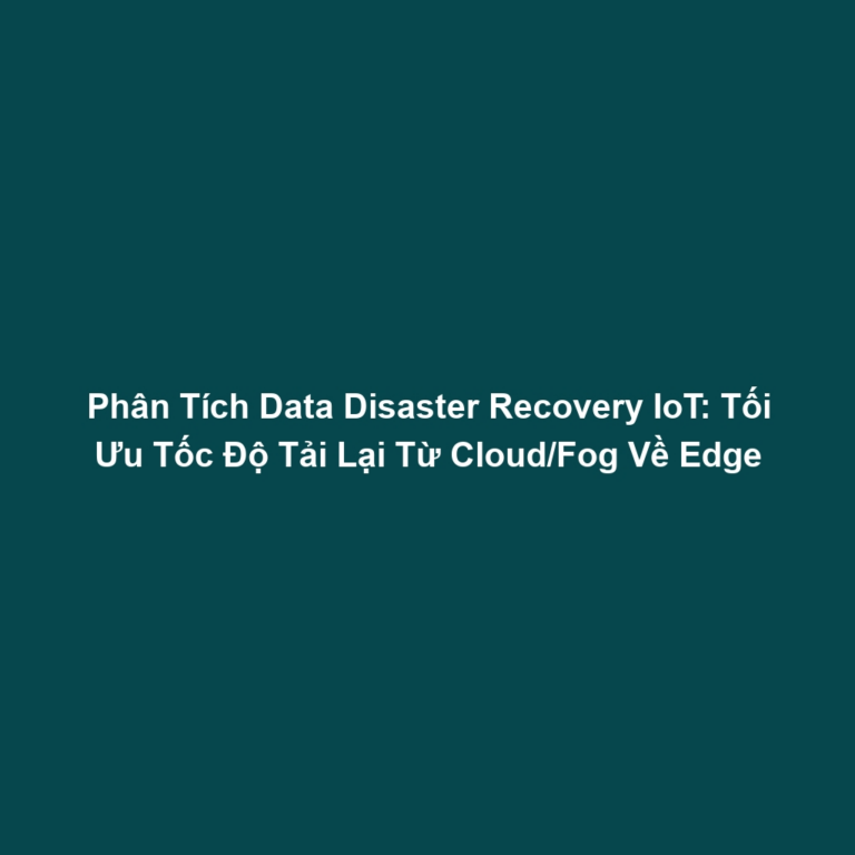 Phân Tích Data Disaster Recovery IoT: Tối Ưu Tốc Độ Tải Lại Từ Cloud/Fog Về Edge