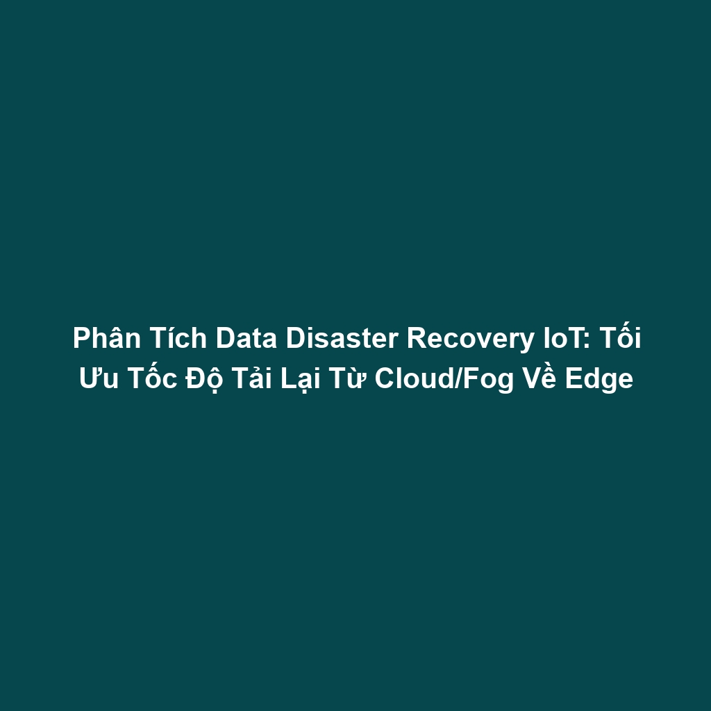 Phân Tích Data Disaster Recovery IoT: Tối Ưu Tốc Độ Tải Lại Từ Cloud/Fog Về Edge